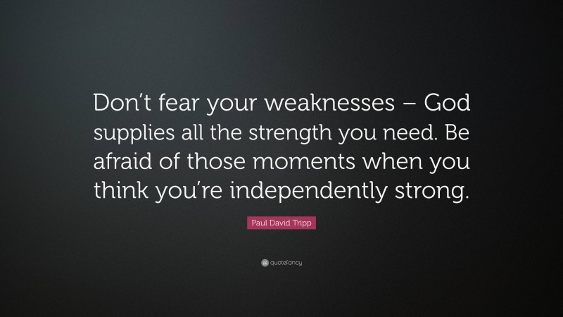 Paul David Tripp Quote: “Don’t fear your weaknesses – God supplies all the strength you need. Be afraid of those moments when you think you’re independently strong.”
