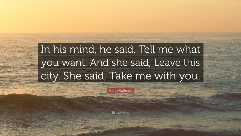 Marie Rutkoski Quote: “In his mind, he said, Tell me what you want. And she said, Leave this city. She said, Take me with you.”