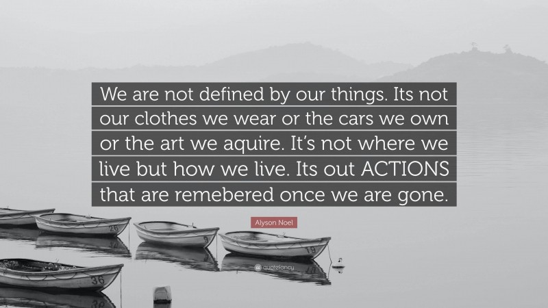 Alyson Noel Quote: “We are not defined by our things. Its not our clothes we wear or the cars we own or the art we aquire. It’s not where we live but how we live. Its out ACTIONS that are remebered once we are gone.”