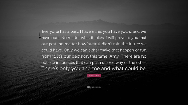 Melissa Foster Quote: “Everyone has a past. I have mine, you have yours, and we have ours. No matter what it takes, I will prove to you that our past, no matter how hurtful, didn’t ruin the future we could have. Only we can either make that happen or run from it. It’s our decision this time, Amy. There are no outside influences that can push us one way or the other. There’s only you and me and what could be.”