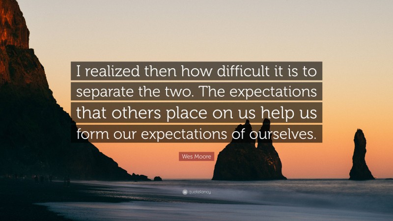 Wes Moore Quote: “I realized then how difficult it is to separate the two. The expectations that others place on us help us form our expectations of ourselves.”