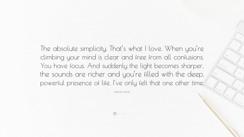 Heinrich Harrer Quote: “The absolute simplicity. That’s what I love. When you’re climbing your mind is clear and free from all confusions. You have focus. And suddenly the light becomes sharper, the sounds are richer and you’re filled with the deep, powerful presence of life. I’ve only felt that one other time.”