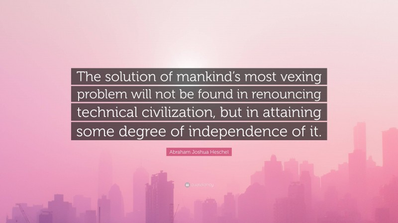 Abraham Joshua Heschel Quote: “The solution of mankind’s most vexing problem will not be found in renouncing technical civilization, but in attaining some degree of independence of it.”