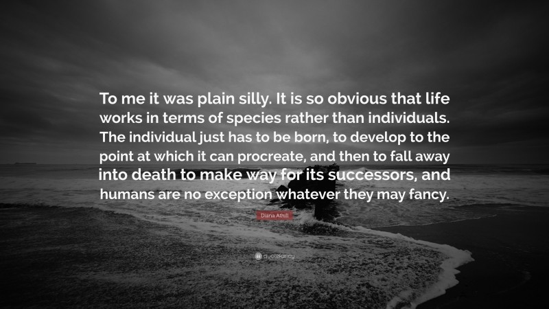 Diana Athill Quote: “To me it was plain silly. It is so obvious that life works in terms of species rather than individuals. The individual just has to be born, to develop to the point at which it can procreate, and then to fall away into death to make way for its successors, and humans are no exception whatever they may fancy.”