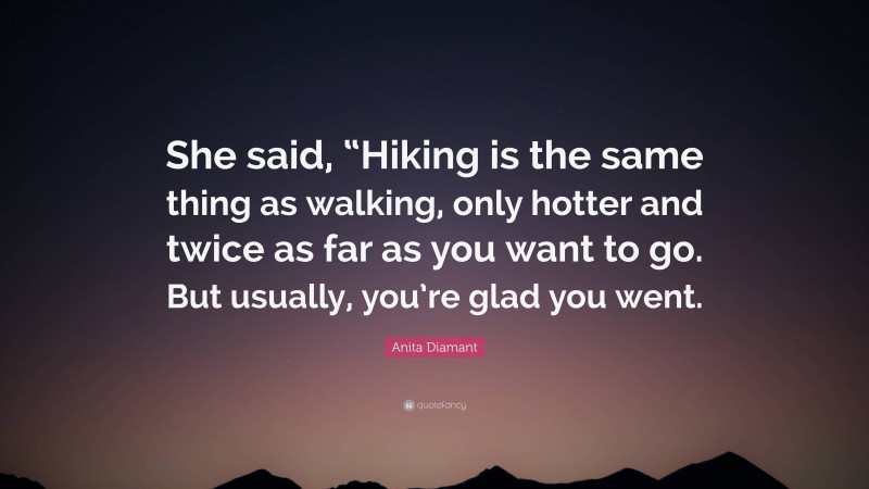 Anita Diamant Quote: “She said, “Hiking is the same thing as walking, only hotter and twice as far as you want to go. But usually, you’re glad you went.”