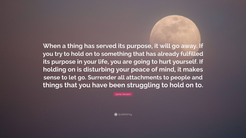 Iyanla Vanzant Quote: “When a thing has served its purpose, it will go away. If you try to hold on to something that has already fulfilled its purpose in your life, you are going to hurt yourself. If holding on is disturbing your peace of mind, it makes sense to let go. Surrender all attachments to people and things that you have been struggling to hold on to.”
