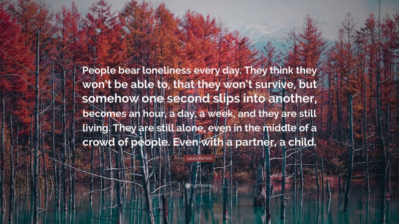 Laura Barnett Quote: “People bear loneliness every day. They think they won’t be able to, that they won’t survive, but somehow one second slips into another, becomes an hour, a day, a week, and they are still living. They are still alone, even in the middle of a crowd of people. Even with a partner, a child.”