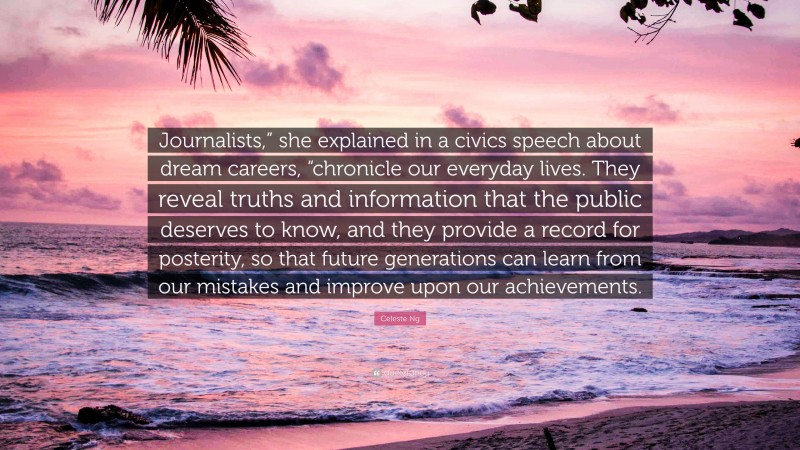 Celeste Ng Quote: “Journalists,” she explained in a civics speech about dream careers, “chronicle our everyday lives. They reveal truths and information that the public deserves to know, and they provide a record for posterity, so that future generations can learn from our mistakes and improve upon our achievements.”