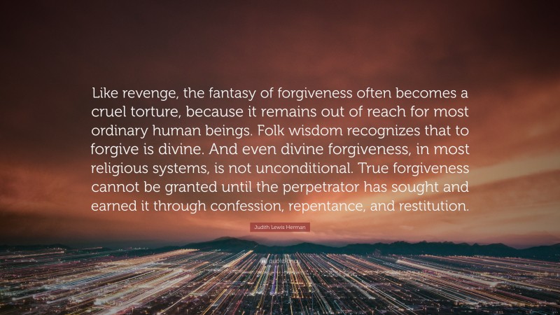 Judith Lewis Herman Quote: “Like revenge, the fantasy of forgiveness often becomes a cruel torture, because it remains out of reach for most ordinary human beings. Folk wisdom recognizes that to forgive is divine. And even divine forgiveness, in most religious systems, is not unconditional. True forgiveness cannot be granted until the perpetrator has sought and earned it through confession, repentance, and restitution.”