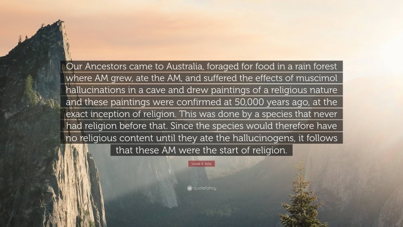 Leviak B. Kelly Quote: “Our Ancestors came to Australia, foraged for food in a rain forest where AM grew, ate the AM, and suffered the effects of muscimol hallucinations in a cave and drew paintings of a religious nature and these paintings were confirmed at 50,000 years ago, at the exact inception of religion. This was done by a species that never had religion before that. Since the species would therefore have no religious content until they ate the hallucinogens, it follows that these AM were the start of religion.”