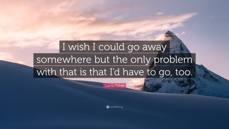 Carrie Fisher Quote: “I wish I could go away somewhere but the only problem with that is that I’d have to go, too.”
