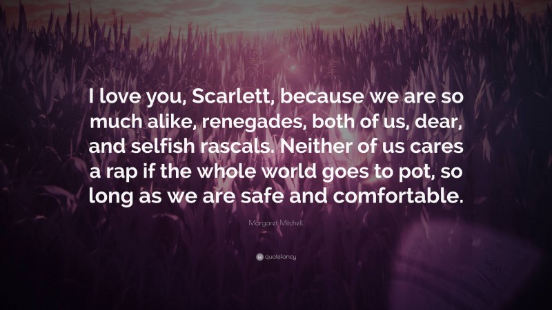 Margaret Mitchell Quote: “I love you, Scarlett, because we are so much alike, renegades, both of us, dear, and selfish rascals. Neither of us cares a rap if the whole world goes to pot, so long as we are safe and comfortable.”