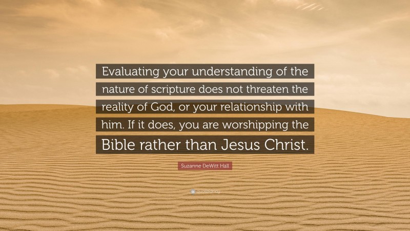 Suzanne DeWitt Hall Quote: “Evaluating your understanding of the nature of scripture does not threaten the reality of God, or your relationship with him. If it does, you are worshipping the Bible rather than Jesus Christ.”