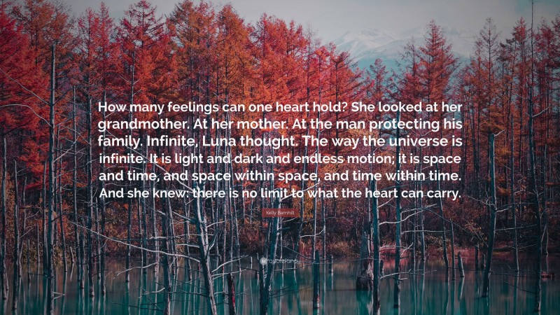 Kelly Barnhill Quote: “How many feelings can one heart hold? She looked at her grandmother. At her mother. At the man protecting his family. Infinite, Luna thought. The way the universe is infinite. It is light and dark and endless motion; it is space and time, and space within space, and time within time. And she knew: there is no limit to what the heart can carry.”