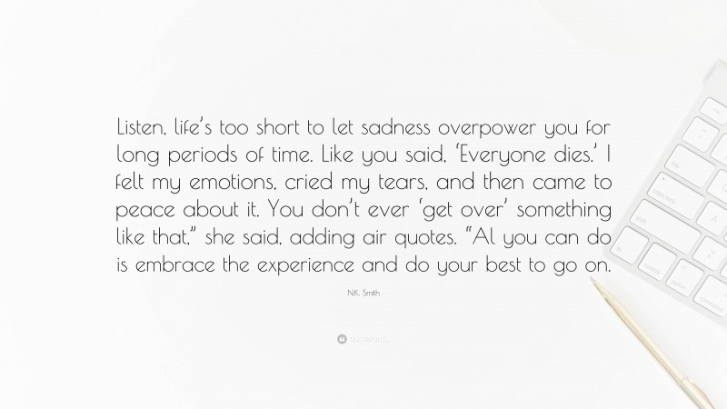 N.K. Smith Quote: “Listen, life’s too short to let sadness overpower you for long periods of time. Like you said, ‘Everyone dies.’ I felt my emotions, cried my tears, and then came to peace about it. You don’t ever ‘get over’ something like that,” she said, adding air quotes. “Al you can do is embrace the experience and do your best to go on.”