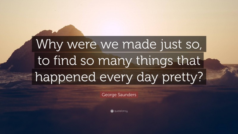 George Saunders Quote: “Why were we made just so, to find so many things that happened every day pretty?”