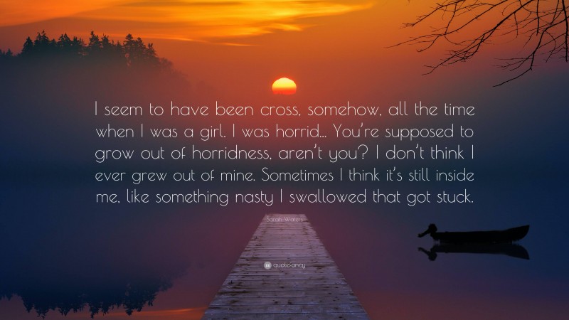 Sarah Waters Quote: “I seem to have been cross, somehow, all the time when I was a girl. I was horrid... You’re supposed to grow out of horridness, aren’t you? I don’t think I ever grew out of mine. Sometimes I think it’s still inside me, like something nasty I swallowed that got stuck.”