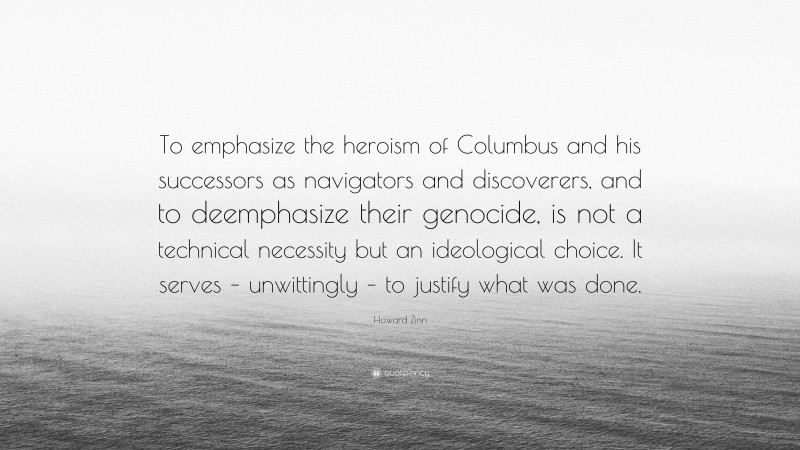 Howard Zinn Quote: “To emphasize the heroism of Columbus and his successors as navigators and discoverers, and to deemphasize their genocide, is not a technical necessity but an ideological choice. It serves – unwittingly – to justify what was done.”