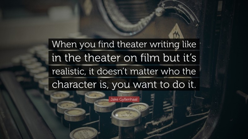 Jake Gyllenhaal Quote: “When you find theater writing like in the theater on film but it’s realistic, it doesn’t matter who the character is, you want to do it.”