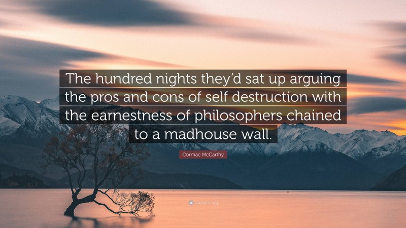 Cormac McCarthy Quote: “The hundred nights they’d sat up arguing the pros and cons of self destruction with the earnestness of philosophers chained to a madhouse wall.”