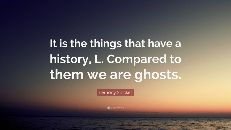 Lemony Snicket Quote: “It is the things that have a history, L. Compared to them we are ghosts.”