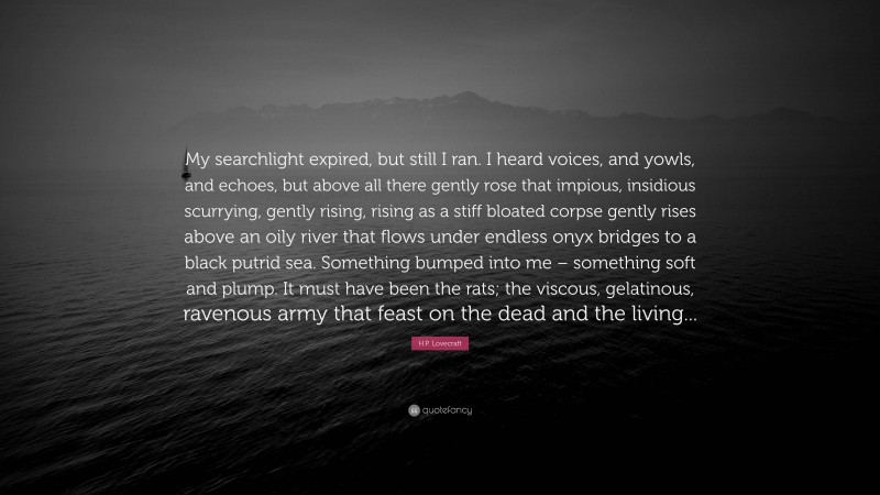 H.P. Lovecraft Quote: “My searchlight expired, but still I ran. I heard voices, and yowls, and echoes, but above all there gently rose that impious, insidious scurrying, gently rising, rising as a stiff bloated corpse gently rises above an oily river that flows under endless onyx bridges to a black putrid sea. Something bumped into me – something soft and plump. It must have been the rats; the viscous, gelatinous, ravenous army that feast on the dead and the living...”
