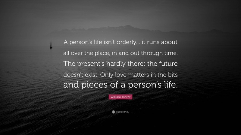 William Trevor Quote: “A person’s life isn’t orderly... it runs about all over the place, in and out through time. The present’s hardly there; the future doesn’t exist. Only love matters in the bits and pieces of a person’s life.”