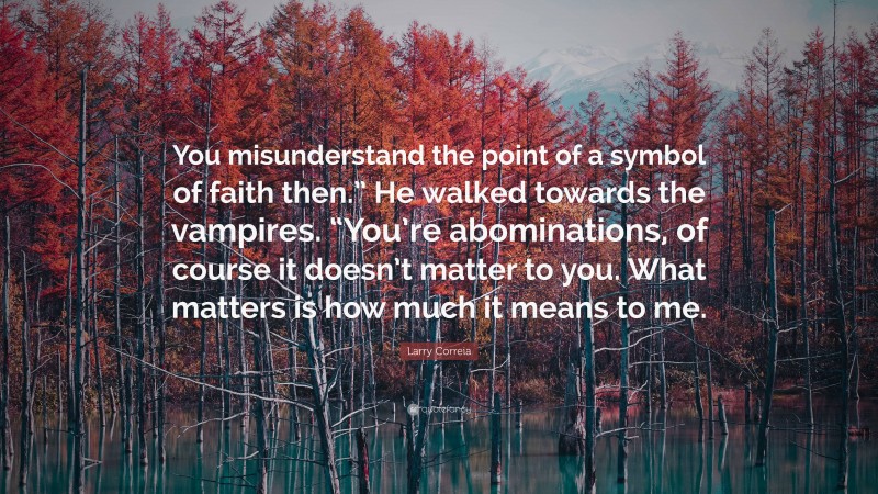 Larry Correia Quote: “You misunderstand the point of a symbol of faith then.” He walked towards the vampires. “You’re abominations, of course it doesn’t matter to you. What matters is how much it means to me.”