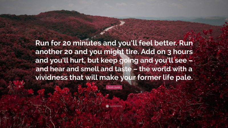 Scott Jurek Quote: “Run for 20 minutes and you’ll feel better. Run another 20 and you might tire. Add on 3 hours and you’ll hurt, but keep going and you’ll see – and hear and smell and taste – the world with a vividness that will make your former life pale.”