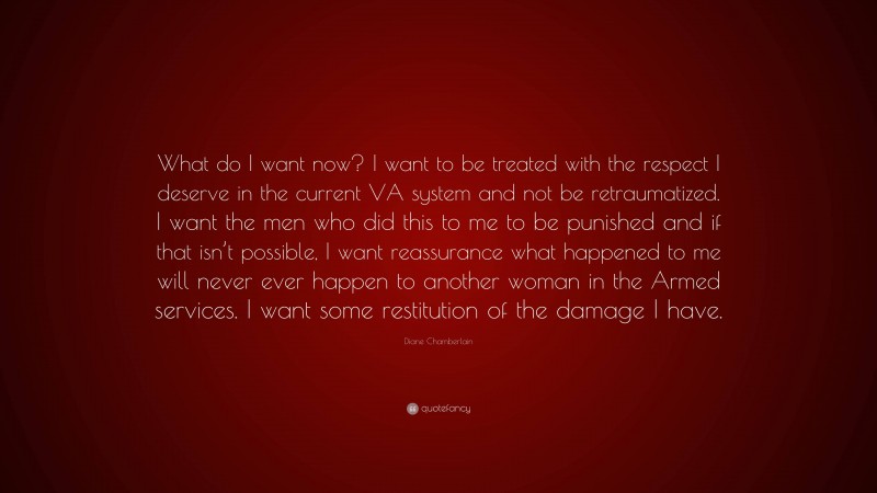 Diane Chamberlain Quote: “What do I want now? I want to be treated with the respect I deserve in the current VA system and not be retraumatized. I want the men who did this to me to be punished and if that isn’t possible, I want reassurance what happened to me will never ever happen to another woman in the Armed services. I want some restitution of the damage I have.”