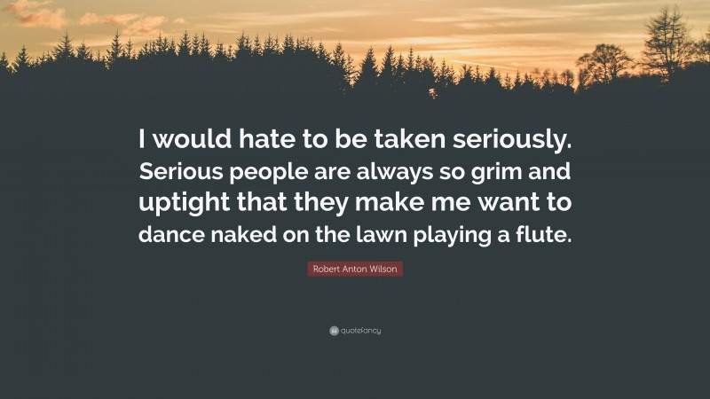 Robert Anton Wilson Quote: “I would hate to be taken seriously. Serious people are always so grim and uptight that they make me want to dance naked on the lawn playing a flute.”