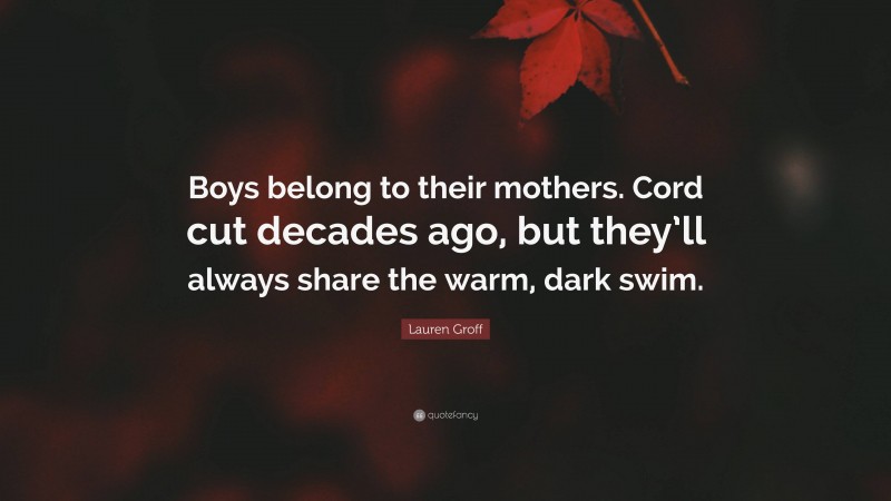 Lauren Groff Quote: “Boys belong to their mothers. Cord cut decades ago, but they’ll always share the warm, dark swim.”