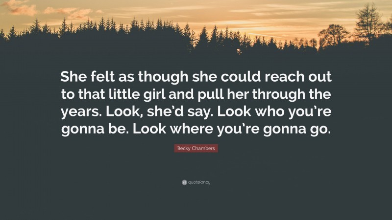 Becky Chambers Quote: “She felt as though she could reach out to that little girl and pull her through the years. Look, she’d say. Look who you’re gonna be. Look where you’re gonna go.”