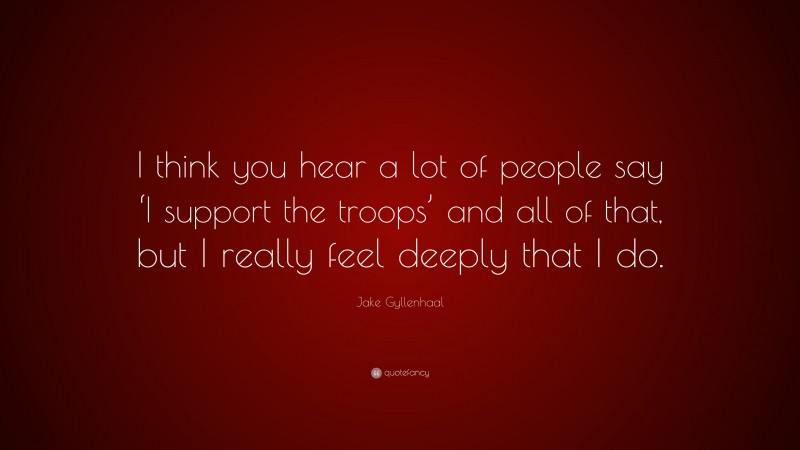 Jake Gyllenhaal Quote: “I think you hear a lot of people say ‘I support the troops’ and all of that, but I really feel deeply that I do.”