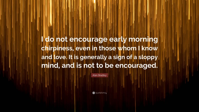Alan Bradley Quote: “I do not encourage early morning chirpiness, even in those whom I know and love. It is generally a sign of a sloppy mind, and is not to be encouraged.”
