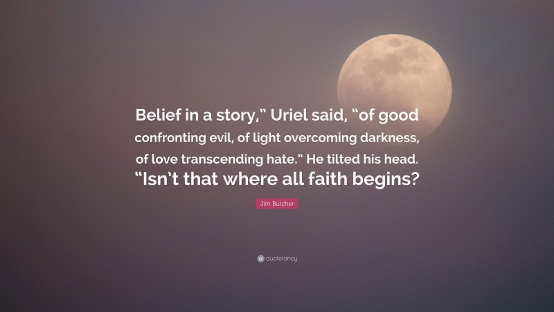 Jim Butcher Quote: “Belief in a story,” Uriel said, “of good confronting evil, of light overcoming darkness, of love transcending hate.” He tilted his head. “Isn’t that where all faith begins?”