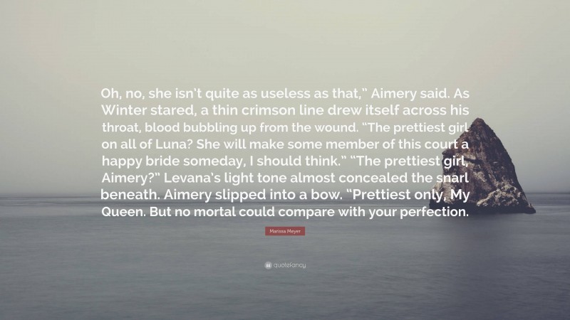 Marissa Meyer Quote: “Oh, no, she isn’t quite as useless as that,” Aimery said. As Winter stared, a thin crimson line drew itself across his throat, blood bubbling up from the wound. “The prettiest girl on all of Luna? She will make some member of this court a happy bride someday, I should think.” “The prettiest girl, Aimery?” Levana’s light tone almost concealed the snarl beneath. Aimery slipped into a bow. “Prettiest only, My Queen. But no mortal could compare with your perfection.”