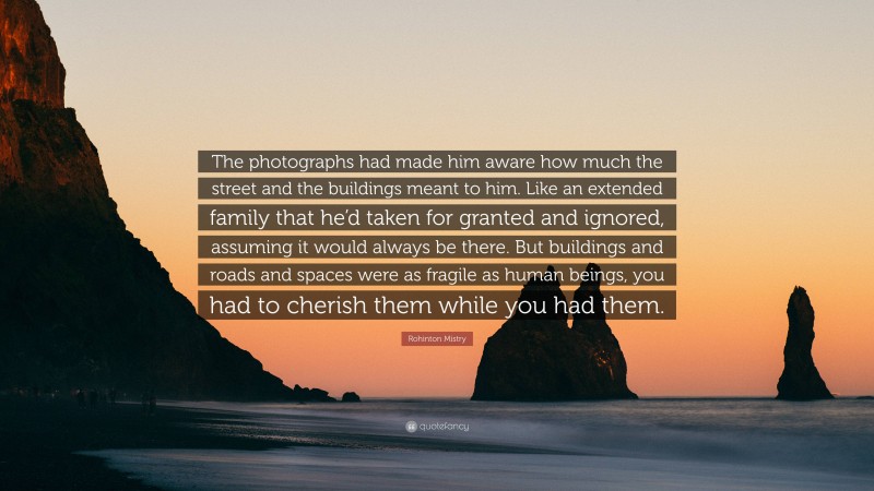 Rohinton Mistry Quote: “The photographs had made him aware how much the street and the buildings meant to him. Like an extended family that he’d taken for granted and ignored, assuming it would always be there. But buildings and roads and spaces were as fragile as human beings, you had to cherish them while you had them.”