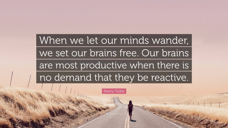 Sherry Turkle Quote: “When we let our minds wander, we set our brains free. Our brains are most productive when there is no demand that they be reactive.”