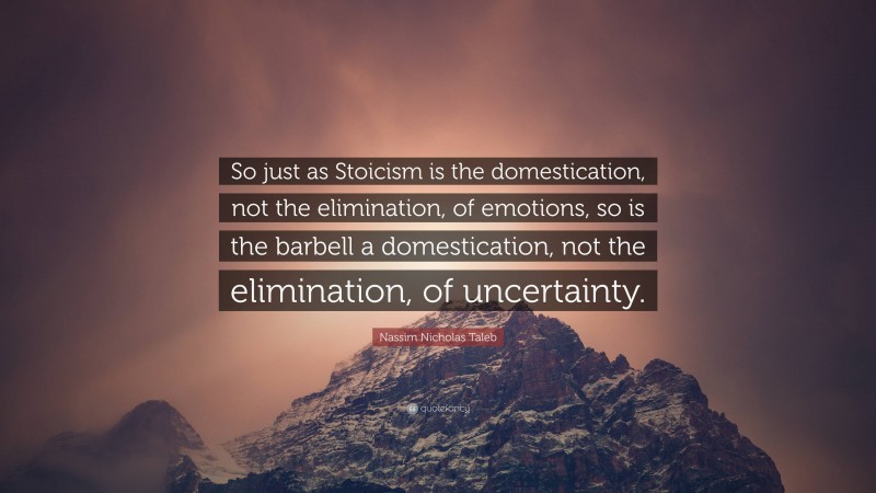 Nassim Nicholas Taleb Quote: “So just as Stoicism is the domestication, not the elimination, of emotions, so is the barbell a domestication, not the elimination, of uncertainty.”
