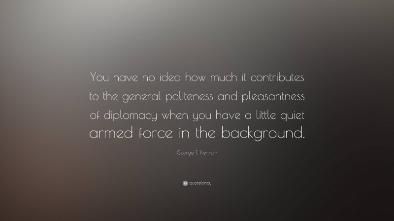 George F. Kennan Quote: “You have no idea how much it contributes to the general politeness and pleasantness of diplomacy when you have a little quiet armed force in the background.”