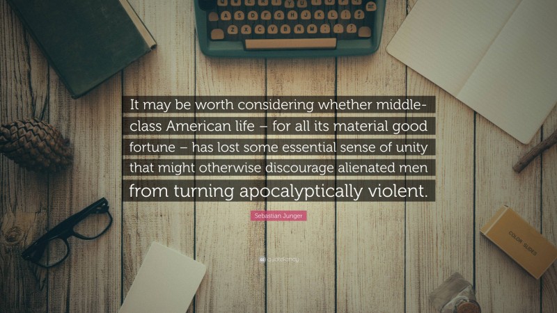 Sebastian Junger Quote: “It may be worth considering whether middle-class American life – for all its material good fortune – has lost some essential sense of unity that might otherwise discourage alienated men from turning apocalyptically violent.”