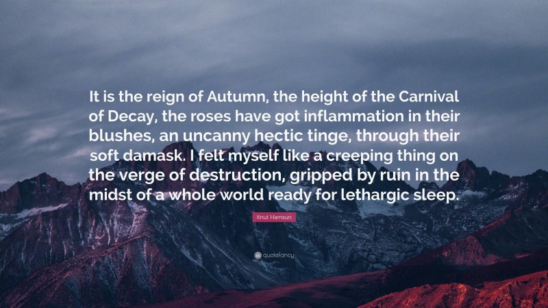 Knut Hamsun Quote: “It is the reign of Autumn, the height of the Carnival of Decay, the roses have got inflammation in their blushes, an uncanny hectic tinge, through their soft damask. I felt myself like a creeping thing on the verge of destruction, gripped by ruin in the midst of a whole world ready for lethargic sleep.”