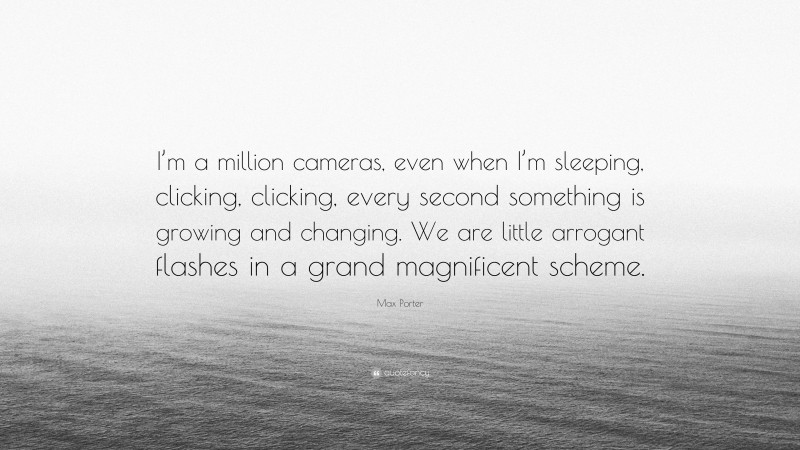Max Porter Quote: “I’m a million cameras, even when I’m sleeping, clicking, clicking, every second something is growing and changing. We are little arrogant flashes in a grand magnificent scheme.”