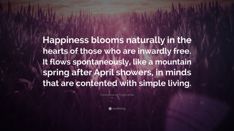 Paramahansa Yogananda Quote: “Happiness blooms naturally in the hearts of those who are inwardly free. It flows spontaneously, like a mountain spring after April showers, in minds that are contented with simple living.”