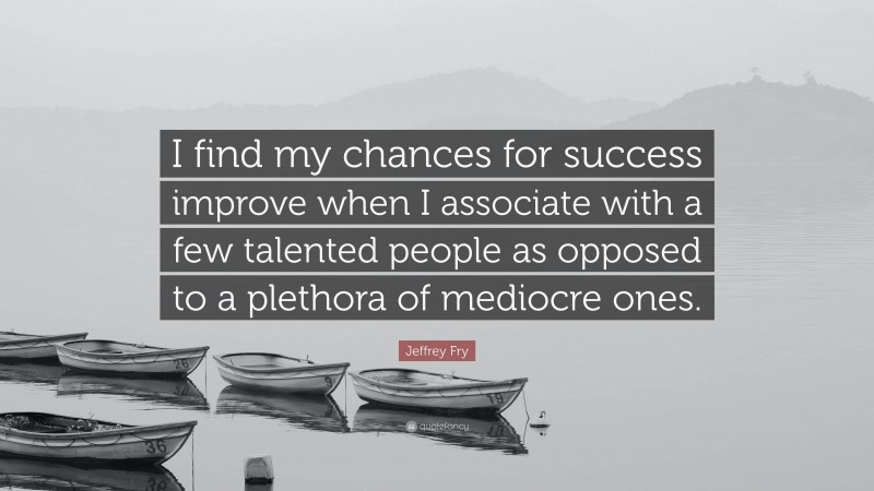 Jeffrey Fry Quote: “I find my chances for success improve when I associate with a few talented people as opposed to a plethora of mediocre ones.”
