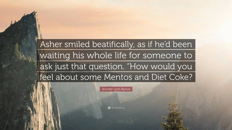 Jennifer Lynn Barnes Quote: “Asher smiled beatifically, as if he’d been waiting his whole life for someone to ask just that question. “How would you feel about some Mentos and Diet Coke?”