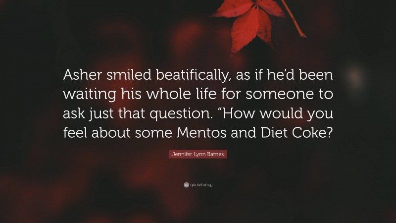Jennifer Lynn Barnes Quote: “Asher smiled beatifically, as if he’d been waiting his whole life for someone to ask just that question. “How would you feel about some Mentos and Diet Coke?”