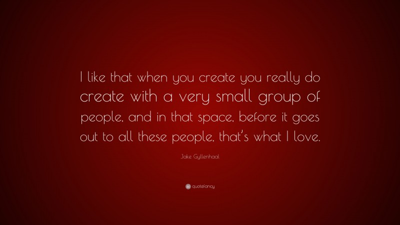 Jake Gyllenhaal Quote: “I like that when you create you really do create with a very small group of people, and in that space, before it goes out to all these people, that’s what I love.”