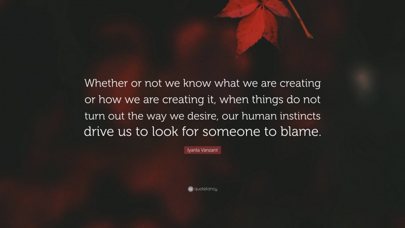 Iyanla Vanzant Quote: “Whether or not we know what we are creating or how we are creating it, when things do not turn out the way we desire, our human instincts drive us to look for someone to blame.”
